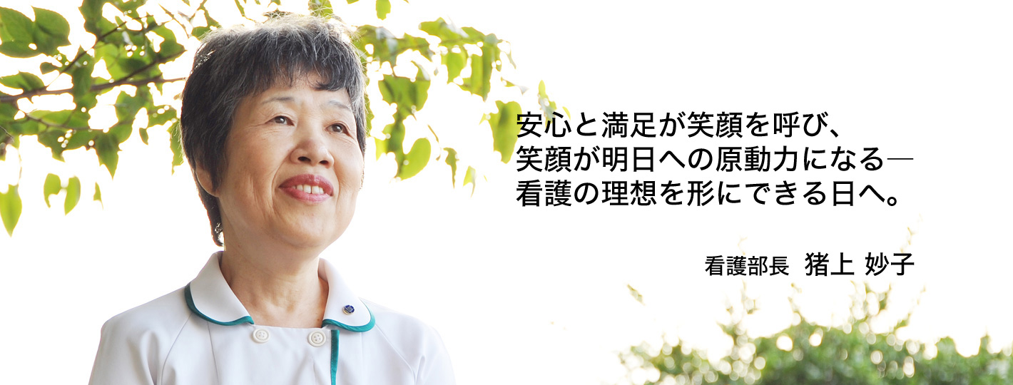 安心と満足が笑顔を呼び、笑顔が明日への原動力になる―看護の理想を形にできる日へ。看護部長　猪上妙子