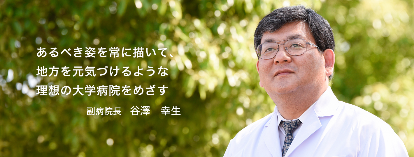 あるべき姿を常に描いて、地方を元気づけるような日本一の大学病院をめざす　副病院長　谷澤 幸生